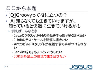 ここから本題
 [Q]Groovyって役に立つの？
 [A]知らなくても生きていけますが、
知っていると快適に生きていけるかも
 例えばこんなとき
 JavaのクラスやJVMの挙動を手っ取り早く調べたい
 JUnitのテストケースを簡潔に書きたい
 Antのビルドスクリプトが複雑すぎて手がつけられな
い
 Jenkinsをちょちょっとハックしたい
 JDK以外禁止の環境で生き延びたい
6
 