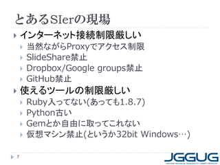 とあるSIerの現場
 インターネット接続制限厳しい
 当然ながらProxyでアクセス制限
 SlideShare禁止
 Dropbox/Google groups禁止
 GitHub禁止
 使えるツールの制限厳しい
 Ruby入ってない(あっても1.8.7)
 Python古い
 Gemとか自由に取ってこれない
 仮想マシン禁止(というか32bit Windows…)
7
 