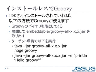 インストールレスでGroovy
 JDKさえインストールされていれば、
以下の方法でGroovyが使えます
 Groovyのバイナリを落としてくる
 展開して embeddable/groovy-all-x.x.x.jar を
取り出す
 ターゲット環境で以下を実行
 java –jar groovy-all-x.x.x.jar
hoge.groovy
 java –jar groovy-all-x.x.x.jar –e “println
‘Hello groovy’”
8
 