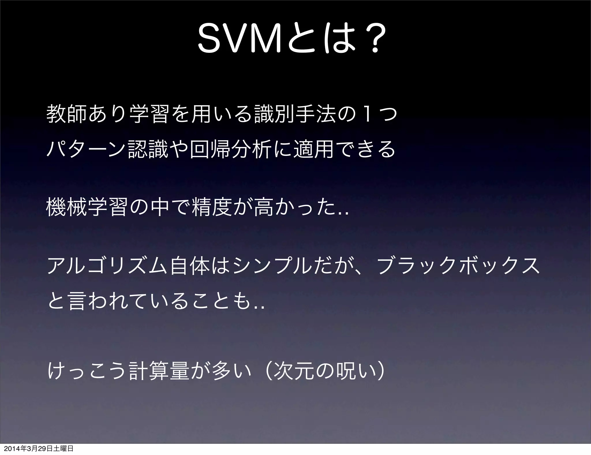 SVMとは？
教師あり学習を用いる識別手法の１つ
パターン認識や回帰分析に適用できる
機械学習の中で精度が高かった‥
アルゴリズム自体はシンプルだが、ブラックボックス
と言われていることも‥
けっこう計算量が多い（次元の呪い）
2014年3月29日土曜日
 