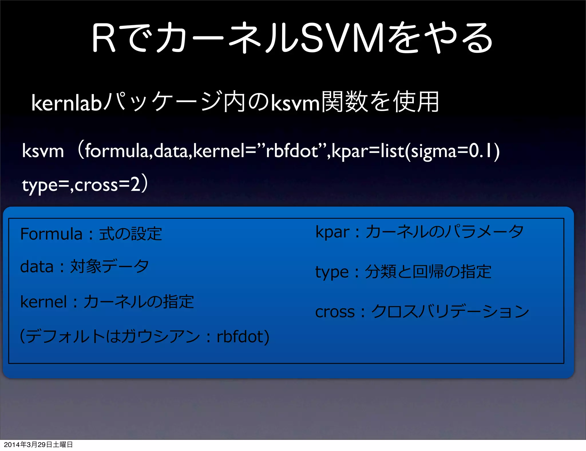 RでカーネルSVMをやる
kernlabパッケージ内のksvm関数を使用
ksvm（formula,data,kernel=”rbfdot”,kpar=list(sigma=0.1)
type=,cross=2）
Formula：式の設定
data：対象データ
kernel：カーネルの指定
（デフォルトはガウシアン：rbfdot)
kpar：カーネルのパラメータ
type：分類と回帰の指定
cross：クロスバリデーション
2014年3月29日土曜日
 