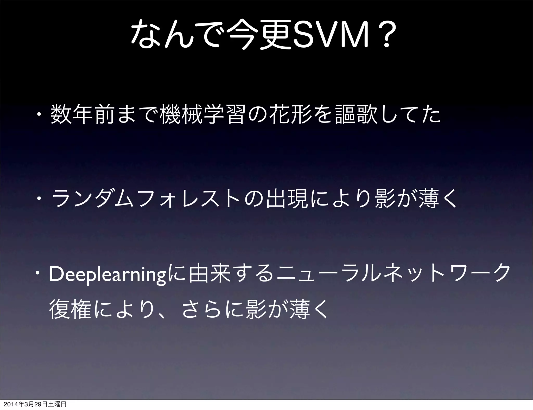 なんで今更SVM？
・数年前まで機械学習の花形を謳歌してた
・ランダムフォレストの出現により影が薄く
・Deeplearningに由来するニューラルネットワーク
 復権により、さらに影が薄く
2014年3月29日土曜日
 