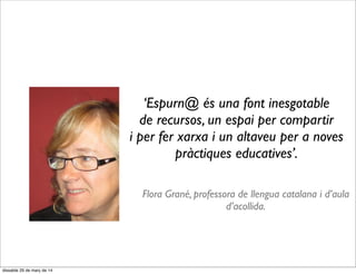 ‘Espurn@ és una font inesgotable
de recursos, un espai per compartir
i per fer xarxa i un altaveu per a noves
pràctiques educatives’.
Flora Grané, professora de llengua catalana i d’aula
d’acollida.
dissabte 29 de març de 14
 
