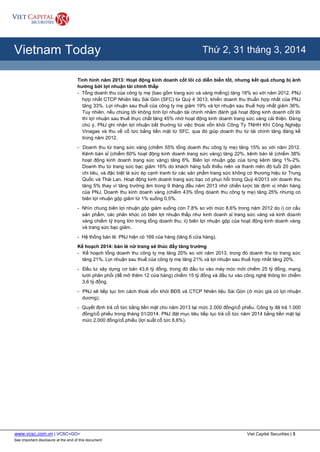 www.vcsc.com.vn | VCSC<GO> Viet Capital Securities | 3
See important disclosure at the end of this document
All Report Types
Vietnam Today Thứ 2, 31 tháng 3, 2014
Tình hình năm 2013: Hoạt động kinh doanh cốt lõi có diễn biến tốt, nhưng kết quả chung bị ảnh
hưởng bởi lợi nhuận tài chính thấp
- Tổng doanh thu của công ty mẹ (bao gồm trang sức và vàng miếng) tăng 18% so với năm 2012. PNJ
hợp nhất CTCP Nhiên liệu Sài Gòn (SFC) từ Quý 4 3013, khiến doanh thu thuần hợp nhất của PNJ
tăng 33%. Lợi nhuận sau thuế của công ty mẹ giảm 19% và lợi nhuận sau thuế hợp nhất giảm 36%.
Tuy nhiên, nếu chúng tôi không tính lợi nhuận tài chính nhằm đánh giá hoạt động kinh doanh cốt lõi
thì lợi nhuận sau thuế thực chất tăng 45% nhờ hoạt động kinh doanh trang sức vàng cải thiện. Đáng
chú ý, PNJ ghi nhận lợi nhuận bất thường từ việc thoái vốn khỏi Công Ty TNHH Khí Công Nghiệp
Vinagas và thu về cổ tức bằng tiền mặt từ SFC, qua đó giúp doanh thu từ tài chính tăng đáng kể
trong năm 2012.
- Doanh thu từ trang sức vàng (chiếm 55% tổng doanh thu công ty mẹ) tăng 15% so với năm 2012.
Kênh bán sỉ (chiếm 60% hoạt động kinh doanh trang sức vàng) tăng 22%, kênh bán lẻ (chiếm 38%
hoạt động kinh doanh trang sức vàng) tăng 6%. Biên lợi nhuận gộp của từng kênh tăng 1%-2%.
Doanh thu từ trang sức bạc giảm 16% do khách hàng tuổi thiếu niên và thanh niên độ tuổi 20 giảm
chi tiêu, và đặc biệt là sức ép cạnh tranh từ các sản phẩm trang sức không có thương hiệu từ Trung
Quốc và Thái Lan. Hoạt động kinh doanh trang sức bạc có phục hồi trong Quý 4/2013 với doanh thu
tăng 5% thay vì tăng trưởng âm trong 9 tháng đầu năm 2013 nhờ chiến lược tái định vị nhãn hàng
của PNJ. Doanh thu kinh doanh vàng (chiếm 43% tổng doanh thu công ty mẹ) tăng 25% nhưng có
biên lợi nhuận gộp giảm từ 1% xuống 0,5%.
- Nhìn chung biên lợi nhuận gộp giảm xuống còn 7,8% so với mức 8,6% trong năm 2012 do i) cơ cấu
sản phẩm, các phân khúc có biên lợi nhuận thấp như kinh doanh sỉ trang sức vàng và kinh doanh
vàng chiếm tỷ trọng lớn trong tổng doanh thu; ii) biên lợi nhuận gộp của hoạt động kinh doanh vàng
và trang sức bạc giảm.
- Hệ thống bán lẻ: PNJ hiện có 169 của hàng (tăng 6 cửa hàng).
Kế hoạch 2014: bán lẻ nữ trang sẽ thúc đẩy tăng trưởng
- Kế hoạch tổng doanh thu công ty mẹ tăng 20% so với năm 2013, trong đó doanh thu từ trang sức
tăng 21%. Lợi nhuận sau thuế của công ty mẹ tăng 21% và lợi nhuận sau thuế hợp nhất tăng 20%.
- Đầu tư xây dựng cơ bản 43,6 tỷ đồng, trong đó đầu tư vào máy móc mới chiếm 25 tỷ đồng, mạng
lưới phân phối (để mở thêm 12 cửa hàng) chiếm 15 tỷ đồng và đầu tư vào công nghệ thông tin chiếm
3,6 tỷ đồng.
- PNJ sẽ tiếp tục tìm cách thoái vốn khỏi BĐS và CTCP Nhiên liệu Sài Gòn (ở mức giá có lợi nhuận
dương).
- Quyết định trả cổ tức bằng tiền mặt cho năm 2013 tại mức 2.000 đồng/cổ phiếu. Công ty đã trả 1.000
đồng/cổ phiếu trong tháng 01/2014. PNJ đặt mục tiêu tiếp tục trả cổ tức năm 2014 bằng tiền mặt tại
mức 2.000 đồng/cổ phiếu (lợi suất cổ tức 6,6%).
 