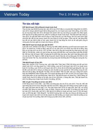 www.vcsc.com.vn | VCSC<GO> Viet Capital Securities | 4
See important disclosure at the end of this document
All Report Types
Vietnam Today Thứ 2, 31 tháng 3, 2014
Tin tức nổi bật:
DVP đặt kế hoạch 195 tỷ đồng lợi nhuận trước thuế
Theo tài liệu họp ĐHCĐ thường niên năm 2014 của CTCP Đầu tư và phát triển Cảng Đình Vũ (DVP),
năm 2014, Công ty đặt kế hoạch 500 tỷ đồng doanh thu, lợi nhuận trước thuế 195 tỷ đồng, cổ tức 20%.
So với mức thực hiện năm 2013, kế hoạch kinh doanh năm nay của Công ty sụt giảm nhẹ. Năm ngoái,
DVP đạt 522,76 tỷ đồng doanh thu, 209,741 tỷ đồng lợi nhuận trước thuế. Theo Ban lãnh đạo Công ty,
năm 2014, do xuất hiện thêm một số cảng tư nhân trong khu vực Hải Phòng, nên tính cạnh tranh ngày
một khốc liệt, dẫn tới sản lượng, doanh thu của Công ty có thể sụt giảm. Thêm vào đó, việc tăng khấu
hao đối với các thiết bị đầu tư mới, giảm doanh thu từ hoạt động tài chính do lãi suất giảm cũng là
những yếu tố sẽ làm giảm lợi nhuận của Công ty. (ĐTCK)
SMC đặt kế hoạch lợi nhuận gần gấp đôi 2013
Cuối tuần trước, ĐHCĐ CTCP Đầu tư Thương mại SMC (SMC) đã thông qua kế hoạch kinh doanh năm
2014, với doanh thu 10.000 tỷ đồng, tăng 4% so với năm 2013; lợi nhuận sau thuế 50 tỷ đồng, tăng
92% so với năm 2013 và cổ tức 12%. Dự kiến, năm 2014, tổng sản lượng tiêu thụ thép trong nước của
SMC là 750.000 tấn, chiếm chủ yếu là thép xây dựng (455.000 tấn); sản lượng thép xuất khẩu 85.000
tấn. Để thực hiện kế hoạch, SMC cố gắng giữ thị phần thép xây dựng, đẩy mạnh hoạt động phân phối
cho các dự án FDI. Ngoài ra, SMC sẽ tập trung kinh doanh thép dẹt, với sự đóng góp mới thêm từ nhà
máy Coil Center Tân Tạo, đưa tỷ lệ tiêu thụ chung trong toàn hệ thống đạt 37% tổng sản lượng tiêu thụ.
(ĐTCK)
TNA đặt kế hoạch cổ tức 20%
Ngày 29/3, ĐHCĐ CTCP Thương mại- xuất nhập khẩu Thiên Nam (TNA) đã thông qua kết quả kinh
doanh năm 2013, với tổng doanh thu 1.592 tỷ đồng, vượt 44,7% kế hoạch năm 2013; lợi nhuận trước
thuế 47,4 tỷ đồng, vượt 18,5% so kế hoạch năm 2013; cổ tức đã chi 20%/mệnh giá bằng tiền mặt. Lũy
kế đến cuối năm 2013, Công ty có thặng dư vốn cổ phần và các quỹ lên tới 165 tỷ đồng, trong khi vốn
điều lệ là 80 tỷ đồng. Bà Nguyễn Thị Hiệp, Chủ tịch HĐQT TNA cho biết, năm qua, mảng kinh doanh
thép dây WIREROD chiếm khoảng 48%; kinh doanh bất động sản là 30% và 22% còn lại là ngành hàng
công nghệ phẩm và các hoạt động khác. Năm 2014, TNA đặt kế hoạch với doanh thu 1.400 tỷ đồng; lợi
nhuận trước thuế 45 tỷ đồng và dự kiến chia cổ tức 20%/năm. 2 tháng đầu năm, TNA đạt doanh thu
203,15 tỷ đồng và lợi nhuận trước thuế 8,14 tỷ đồng. (ĐTCK)
VBC chi gần 15 tỷ đồng trả cổ tức năm 2013
CTCP Nhựa bao bì Vinh (VBC – sàn HNX) vừa thông báo việc trả cổ tức năm 2013. Theo đó, VBC bất
ngờ thông báo sẽ trả cổ tức bằng tiền mặt theo tỷ lệ 50%. Ngày giao dịch không hưởng quyền là ngày
8/4, ngày chốt danh sách là ngày 11/4. Thời gian thanh toán cổ tức từ ngày 25/4. Như vậy, với lượng
cổ phiếu VBC đang lưu hành gần 3 triệu cổ phiếu, Công ty ước sẽ chi gần 15 tỷ đồng cho việc trả cổ
tức năm 2013. Được biết, năm 2013, VBC đạt 22,4 tỷ đồng lợi nhuận sau thuế, vượt 31,76% kế hoạch
năm và EPS đạt gần 7.500 đồng/CP. Tại ĐHCĐ thường niên mới đây của Công ty đã thông qua kế
hoạch kinh doanh năm 2014 với chỉ tiêu doanh thu 590 tỷ đồng, lợi nhuận trước thuế 25 tỷ đồng và lợi
nhuận sau thuế 19,5 tỷ đồng. Năm 2014 Công ty dự kiến cổ tức 30%. (ĐTCK)
 