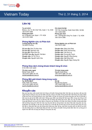 www.vcsc.com.vn | VCSC<GO> Viet Capital Securities | 7
See important disclosure at the end of this document
All Report Types
Vietnam Today Thứ 2, 31 tháng 3, 2014
Liên hệ
Trụ sở chính
Bitexco, Lầu 15, Số 2 Hải Triều, Quận 1, Tp. HCM
+84 8 3914 3588
Phòng giao dịch
Số 10 Nguyễn Huệ, Quận 1, TP. HCM
+84 8 3914 3588
Chi nhánh Hà Nội
109 Trần Hưng Đạo, Quận Hoàn Kiếm, Hà Nội
+84 4 6262 6999
Phòng giao dịch
236 - 238 Nguyễn Công Trứ, Quận 1, Tp. HCM
+84 8 3914 3588
Phòng Nghiên cứu và Phân tích
Trưởng phòng cao cấp
Tôn Minh Phương
CV cao cấp, Đinh Thị Như Hoa
CV cao cấp, Ngô Bích Vân
CV cao cấp, Phạm Đình Ân
CV PTKT cao cấp, Nguyễn Thế Minh
Chuyên viên, Vũ Thị Trà Lý
Chuyên viên, Nguyễn Quốc Hòa
Phòng Nghiên cứu và Phân tích
+84 8 3914 3588
Chuyên viên, Đặng Văn Pháp
Chuyên viên, Doãn Hải Phượng
Chuyên viên, Văn Đình Vỹ
Chuyên viên, Dương Mỹ Thanh
Chuyên viên, Nguyễn Hồng Quang
Chuyên viên, Ngô Đăng Quế
Chuyên viên, Nguyễn Ngọc Hoàng Hải
Phòng Giao dịch chứng khoán khách hàng tổ chức
& Cá nhân nước ngoài
Tổ chức nước ngoài
Michel Tosto, M.Sc.
+84 8 3914 3588, ext 102
michel.tosto@vcsc.com.vn
Tổ chức trong nước
Nguyễn Quốc Dũng
+84 8 3914 3588, ext 136
dung.nguyen@vcsc.com.vn
Phòng Môi giới khách hàng trong nước
Tp. Hồ Chí Minh
Châu Thiên Trúc Quỳnh
+84 8 3914 3588, ext 222
quynh.chau@vcsc.com.vn
Hà nội
Nguyễn Huy Quang
+84 4 6262 6999, ext 312
quang.nguyen@vcsc.com.vn
Khuyến cáo
Báo cáo này được viết và phát hành bởi Công ty Cổ phần Chứng khoán Bản Việt. Báo cáo này được viết dựa trên
nguồn thông tin đáng tin cậy vào thời điểm công bố. Công ty Cổ phần Chứng khoán Bản Việt không chịu trách nhiệm
về độ chính xác của những thông tin này. Quan điểm, dự báo và những ước lượng trong báo cáo này chỉ thể hiện ý
kiến của tác giả tại thời điểm phát hành. Những quan điểm này không thể hiện quan điểm chung của Công ty Cổ
phần Chứng khoán Bản Việt và có thể thay đổi mà không cần thông báo trước. Báo cáo này chỉ nhằm mục đích
cung cấp thông tin cho các tổ chức đầu tư cũng như các nhà đầu tư cá nhân của Công ty cổ phần chứng khoán Bản
Việt và không mang tính chất mời chào mua hay bán bất kỳ chứng khoán nào được thảo luận trong báo cáo này.
Quyết định của nhà đầu tư nên dựa vào những sự tư vấn độc lập và thích hợp với tình hình tài chính cũng như mục
tiêu đầu tư riêng biệt. Báo cáo này không được phép sao chép, tái tạo, phát hành và phân phối với bất kỳ mục đích
nào nếu không được sự chấp thuận bằng văn bản của Công ty Cổ phần Chứng khoán Bản Việt. Xin vui lòng ghi rõ
nguồn trích dẫn nếu sử dụng các thông tin trong báo cáo này.
 