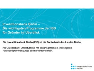 Die Investitionsbank Berlin (IBB) ist die Förderbank des Landes Berlin.
Als Gründerbank unterstützt sie mit bedarfsgerechten, individuellen
Förderprogrammen­­­­ junge Berliner Unternehmen.
Investitionsbank Berlin –
Die wichtigsten Programme der IBB
für Gründer im Überblick
 