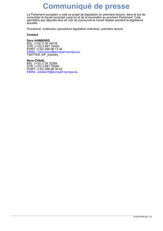 20140331IPR41232 - 2/2
presse-fr@europarl.europa.euEMAIL:
(+32) 498 98 34 02PORT:
(+33) 3 881 78290STR:
(+32) 2 28 32269BXL:
Nora CHAAL
EP_IndustryTWITTER:
indu-press@europarl.europa.euEMAIL:
(+32) 498 98 13 36PORT:
(+33) 3 881 72420STR:
(+32) 2 28 34018BXL:
Sara AHNBORG
Contact
Procédure: codécision (procédure législative ordinaire), première lecture
Le Parlement européen a voté ce projet de législation en première lecture, dans le but de
consolider le travail accompli jusqu’ici et de le soumettre au prochain Parlement. Cela
permettra aux députés élus en mai de poursuivre le travail réalisé pendant la législature
actuelle.
Communiqué de presse
 