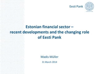 Estonian financial sector –
recent developments and the changing role
of Eesti Pank
Madis Müller
31 March 2014
 