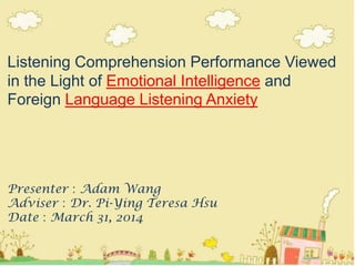 Listening Comprehension Performance Viewed
in the Light of Emotional Intelligence and
Foreign Language Listening Anxiety
Presenter：Adam Wang
Adviser：Dr. Pi-Ying Teresa Hsu
Date：March 31, 2014
1
 