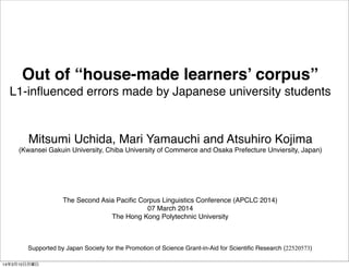 Out of “house-made learners’ corpus”
L1-inﬂuenced errors made by Japanese university students

Mitsumi Uchida, Mari Yamauchi and Atsuhiro Kojima
(Kwansei Gakuin University, Chiba University of Commerce and Osaka Prefecture Unviersity, Japan)

The Second Asia Paciﬁc Corpus Linguistics Conference (APCLC 2014)
07 March 2014
The Hong Kong Polytechnic University

Supported by Japan Society for the Promotion of Science Grant-in-Aid for Scientiﬁc Research (22520573)
14年3月10日月曜日

 