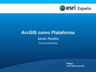 ArcGIS como Plataforma
Javier Abadía
Technical Marketing
Málaga
26 de Marzo de 2014
 
