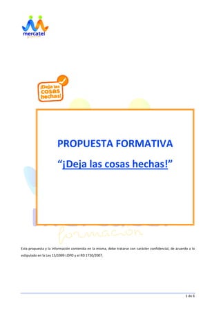     1 de 6 
 
 
 
 
 
 
 
 
 
 
 
 
 
 
 
 
 
 
 
 
 
 
 
Esta propuesta y la información contenida en la misma, debe tratarse con carácter confidencial, de acuerdo a lo 
estipulado en la Ley 15/1999 LOPD y el RD 1720/2007. 
PROPUESTA FORMATIVA  
“¡Deja las cosas hechas!” 
 