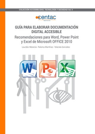 COLECCIÓN ACCESIBILIDAD, TECNOLOGÍA Y SOCIEDAD Vol. 5 
GUÍA PARA ELABORAR DOCUMENTACIÓN DIGITAL ACCESIBLERecomendaciones para Word, Power Point y Excel de Microsoft OFFICE 2010Lourdes Moreno - Paloma Martínez - Yolanda González  