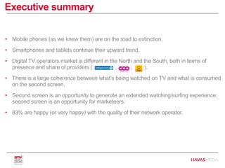 • Mobile phones (as we knew them) are on the road to extinction.
• Smartphones and tablets continue their upward trend.
• Digital TV operators market is different in the North and the South, both in terms of
presence and share of providers ( , , ).
• There is a large coherence between what’s being watched on TV and what is consumed
on the second screen.
• Second screen is an opportunity to generate an extended watching/surfing experience;
second screen is an opportunity for marketeers.
• 83% are happy (or very happy) with the quality of their network operator.
Executive summary
 