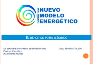 EL DÉFICIT DE TARIFA ELÉCTRICO
Jorge Morales de LabraILP por una ley de Auditoria del Déficit de Tarifa
Eléctrico. Energético
20 de marzo de 2014
 