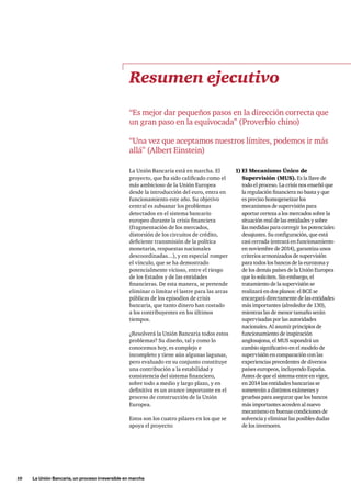 10     La Unión Bancaria, un proceso irreversible en marcha
La Unión Bancaria está en marcha. El
proyecto, que ha sido calificado como el
más ambicioso de la Unión Europea
desde la introducción del euro, entra en
funcionamiento este año. Su objetivo
central es subsanar los problemas
detectados en el sistema bancario
europeo durante la crisis financiera
(fragmentación de los mercados,
distorsión de los circuitos de crédito,
deficiente transmisión de la política
monetaria, respuestas nacionales
descoordinadas…), y en especial romper
el vínculo, que se ha demostrado
potencialmente vicioso, entre el riesgo
de los Estados y de las entidades
financieras. De esta manera, se pretende
eliminar o limitar el lastre para las arcas
públicas de los episodios de crisis
bancaria, que tanto dinero han costado
a los contribuyentes en los últimos
tiempos.
¿Resolverá la Unión Bancaria todos estos
problemas? Su diseño, tal y como lo
conocemos hoy, es complejo e
incompleto y tiene aún algunas lagunas,
pero evaluado en su conjunto constituye
una contribución a la estabilidad y
consistencia del sistema financiero,
sobre todo a medio y largo plazo, y en
definitiva es un avance importante en el
proceso de construcción de la Unión
Europea.
Estos son los cuatro pilares en los que se
apoya el proyecto:
1)	El Mecanismo Único de
Supervisión (MUS). Es la llave de
todo el proceso. La crisis nos enseñó que
la regulación financiera no basta y que
es preciso homogeneizar los
mecanismos de supervisión para
aportar certeza a los mercados sobre la
situación real de las entidades y sobre
las medidas para corregir los potenciales
desajustes. Su configuración, que está
casi cerrada (entrará en funcionamiento
en noviembre de 2014), garantiza unos
criterios armonizados de supervisión
para todos los bancos de la eurozona y
de los demás países de la Unión Europea
que lo soliciten. Sin embargo, el
tratamiento de la supervisión se
realizará en dos planos: el BCE se
encargará directamente de las entidades
más importantes (alrededor de 130),
mientras las de menor tamaño serán
supervisadas por las autoridades
nacionales. Al asumir principios de
funcionamiento de inspiración
anglosajona, el MUS supondrá un
cambio significativo en el modelo de
supervisión en comparación con las
experiencias precedentes de diversos
países europeos, incluyendo España.
Antes de que el sistema entre en vigor,
en 2014 las entidades bancarias se
someterán a distintos exámenes y
pruebas para asegurar que los bancos
más importantes acceden al nuevo
mecanismo en buenas condiciones de
solvencia y eliminar las posibles dudas
de los inversores.
Resumen ejecutivo
“Es mejor dar pequeños pasos en la dirección correcta que
un gran paso en la equivocada” (Proverbio chino)
“Una vez que aceptamos nuestros límites, podemos ir más
allá” (Albert Einstein)
 