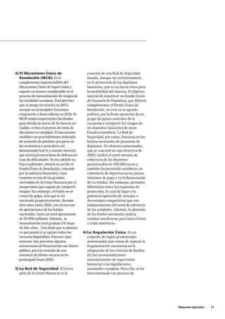 Resumen ejecutivo     11
creación de una Red de Seguridad
basada, aunque no exclusivamente,
en la protección de los depósitos
bancarios, que es un factor clave para
la estabilidad del sistema. El objetivo
natural de constituir un Fondo Único
de Garantía de Depósitos, que debería
complementar el Fondo Único de
Resolución, no está en la agenda
política, por la firme oposición de un
grupo de países centrales de la
eurozona a compartir los riesgos de
los depósitos bancarios de otros
Estados miembros. La Red de
Seguridad, por tanto, descansa en los
fondos nacionales de garantías de
depósitos. El esfuerzo armonizador,
que se concretó en una directiva de
2009, unificó el nivel mínimo de
cobertura de los depósitos
garantizados en 100.000 euros y
también ha permitido establecer un
calendario de objetivos en los plazos
máximos de pago y en la financiación
de los fondos. Sin embargo, persisten
diferencias entre los esquemas de
protección, lo cual da lugar a la
potencial aparición de ventajas o
desventajas competitivas que son
independientes del nivel de solvencia
de las entidades. Además, la dotación
de los fondos nacionales podría
resultar insuficiente para hacer frente
a crisis sistémicas..
4)	La Regulación Única. Es un
conjunto de reglas prudenciales
armonizadas que tratan de reparar la
fragmentación normativa en la
adaptación de los criterios de Basilea
III (las recomendaciones
internacionales de supervisión
bancaria) a las legislaciones
nacionales europeas. Para ello, se ha
instrumentado ese proceso de
2)	El Mecanismo Único de
Resolución (MUR). Es el
complemento imprescindible del
Mecanismo Único de Supervisión y
supone un avance considerable en el
proceso de mutualización de riesgos de
las entidades europeas. Está previsto
que se ponga en marcha en 2015,
aunque sus principales funciones
empezarán a desarrollarse en 2016. El
MUR tendrá importantes facultades
para decidir la suerte de los bancos no
viables, si bien el proceso de toma de
decisiones es complejo. El mecanismo
establece un procedimiento ordenado
de asunción de pérdidas por parte de
los accionistas y acreedores (el
denominado bail-in o rescate interno),
que será la primera línea de defensa en
caso de dificultades. Si ese colchón no
fuera suficiente, entrará en acción el
Fondo Único de Resolución, costeado
por la industria financiera, cuya
creación es una de las grandes
novedades de la Unión Bancaria por el
compromiso que supone de compartir
riesgos. Sin embargo, el Fondo no se
creará de golpe, sino que se irá
nutriendo progresivamente, durante
diez años, hasta 2026, con el trasvase
de aportaciones de los fondos
nacionales hasta un total aproximado
de 55.000 millones. Además,  la
mutualización será gradual a lo largo
de diez años. . Una duda que se plantea
es qué pasará si se agotan todos los
recursos disponibles. Para ese caso
extremo, hay previstos algunos
mecanismos de financiación con dinero
público, pero la creación de una
instancia de último recurso se ha
postergado hasta 2026.   
3)	La Red de Seguridad. El tercer
pilar de la Unión Bancaria es la
 