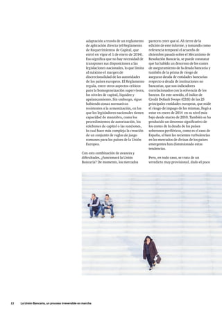 12     La Unión Bancaria, un proceso irreversible en marcha
adaptación a través de un reglamento
de aplicación directa (el Reglamento
de Requerimientos de Capital, que
entró en vigor el 1 de enero de 2014).
Eso significa que no hay necesidad de
transponer sus disposiciones a las
legislaciones nacionales, lo que limita
al máximo el margen de
discrecionalidad de las autoridades
de los países europeos. El Reglamento
regula, entre otros aspectos críticos
para la homogeneización supervisora,
los niveles de capital, liquidez y
apalancamiento. Sin embargo, sigue
habiendo zonas normativas
resistentes a la armonización, en las
que los legisladores nacionales tienen
capacidad de maniobra, como los
procedimientos de autorización, los
colchones de capital o las sanciones,
lo cual hace más compleja la creación
de un conjunto de reglas de juego
comunes para los países de la Unión
Europea.
Con esta combinación de avances y
dificultades, ¿funcionará la Unión
Bancaria? De momento, los mercados
parecen creer que sí. Al cierre de la
edición de este informe, y tomando como
referencia temporal el acuerdo de
diciembre pasado sobre el Mecanismo de
Resolución Bancaria, se puede constatar
que ha habido un descenso de los costes
de aseguramiento de la deuda bancaria y
también de la prima de riesgo de
asegurar deuda de entidades bancarias
respecto a deuda de instituciones no
bancarias, que son indicadores
correlacionados con la solvencia de los
bancos. En este sentido, el índice de
Credit Default Swaps (CDS) de las 25
principales entidades europeas, que mide
el riesgo de impago de las mismas, llegó a
estar en enero de 2014  en su nivel más
bajo desde marzo de 2010. También se ha
producido un descenso significativo de
los costes de la deuda de los países
soberanos periféricos, como es el caso de
España, si bien las recientes turbulencias
en los mercados de divisas de los países
emergentes han distorsionado estas
tendencias.
Pero, en todo caso, se trata de un
veredicto muy provisional, dado el poco
 