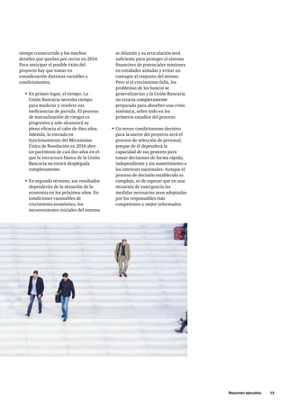 Resumen ejecutivo     13
se diluirán y su articulación será
suficiente para proteger el sistema
financiero de potenciales tensiones
en entidades aisladas y evitar un
contagio al conjunto del mismo.
Pero si el crecimiento falla, los
problemas de los bancos se
generalizarían y la Unión Bancaria
no estaría completamente
preparada para absorber una crisis
sistémica, sobre todo en los
primeros estadios del proceso.
•	Un tercer condicionante decisivo
para la suerte del proyecto será el
proceso de selección de personal,
porque de él dependerá la
capacidad de sus gestores para
tomar decisiones de forma rápida,
independiente y sin sometimiento a
los intereses nacionales. Aunque el
proceso de decisión establecido es
complejo, es de esperar que en una
situación de emergencia las
medidas necesarias sean adoptadas
por los responsables más
competentes y mejor informados.
tiempo transcurrido y los muchos
detalles que quedan por cerrar en 2014.
Para anticipar el posible éxito del
proyecto hay que tomar en
consideración distintas variables y
condicionantes.
•	En primer lugar, el tiempo. La
Unión Bancaria necesita tiempo
para madurar y resolver sus
ineficiencias de partida. El proceso
de mutualización de riesgos es
progresivo y solo alcanzará su
plena eficacia al cabo de diez años.
Además, la entrada en
funcionamiento del Mecanismo
Único de Resolución en 2016 abre
un paréntesis de casi dos años en el
que la estructura básica de la Unión
Bancaria no estará desplegada
completamente.
•	En segundo término, sus resultados
dependerán de la situación de la
economía en los próximos años. En
condiciones razonables de
crecimiento económico, los
inconvenientes iniciales del sistema
 