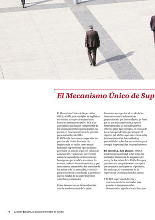 14     La Unión Bancaria, un proceso irreversible en marcha
financiera europea fue el recelo de los
inversores ante la información
proporcionada por las entidades, ya fuera
por su poca transparencia, ya por la
heterogeneidad de los indicadores y
criterios clave (por ejemplo, en el caso de
los activos ponderados por riesgo). El
objetivo del MUS es aportar certeza sobre
la situación real de las entidades y
previsibilidad sobre los mecanismos para
corregir los potenciales incumplimientos.
Un sistema, dos planos. El MUS
tendrá responsabilidad sobre todas las
entidades financieras de los países del
euro y de los países de la Unión Europea
que no estén integrados en el euro pero
que acuerden participar en el proyecto.
Sin embargo, el tratamiento de la
supervisión se realizará en dos planos:
1.	El BCE supervisará directa y
continuamente las entidades más
grandes o importantes (las
denominadas significativas). Para que
El Mecanismo Único de Sup
El Mecanismo Único de Supervisión
(MUS, o SSM, por sus siglas en inglés) es
un sistema europeo de supervisión
financiera compuesto por el BCE y las
autoridades nacionales competentes de
los Estados miembros participantes. Su
puesta en funcionamiento está prevista
para noviembre de 2014.
El MUS es la llave maestra que abre las
puertas a la Unión Bancaria. Su
importancia no radica tanto en sus
funciones supervisoras (que en líneas
generales se ajustan al patrón clásico de
autorización, vigilancia y corrección)
como en su condición de instrumento
homogéneo para toda la eurozona. La
existencia de un mecanismo único, y por
tanto menos permeable a los intereses de
los países o de las entidades, es crucial
para restablecer la confianza y garantizar
que los fondos de los contribuyentes
están bien gestionados.
Como hemos visto en la introducción,
uno de los detonantes de la crisis
 