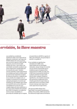 El Mecanismo Único de Supervisión, la llave maestra      15
al control directo del BCE es superior al
90%. Para Alemania, este porcentaje es
del 65% -ver gráfico 8-.
2.	Las entidades no significativas
(alrededor de 6.000) serán
supervisadas por las autoridades
nacionales, aunque siempre de acuerdo
con los criterios armonizados que se
establezcan para el conjunto de las
instituciones de crédito. En todo caso,
el BCE tiene la potestad de decidir en
cualquier momento la supervisión
directa sobre cualquier entidad no
significativa, si lo considera necesario
para garantizar la aplicación de los
criterios generales de supervisión. Se
podría decir que en este plano el BCE
actuará, más que como supervisor,
como supervisor de supervisores.
¿Por qué este doble enfoque de la
supervisión? Las razones son prácticas y
políticas. Por un lado, el BCE concentrará
sus esfuerzos de supervisión en los bancos
una entidad sea considerada
significativa debe reunir alguna de las
siguientes condiciones: que tenga más
30.000 millones de euros en activos;
que sus activos superen el 20% del PIB
nacional y sean de más de 5.000
millones de euros, o que el BCE o las
autoridades nacionales consideren que
tienen importancia considerable para
la economía de su país. También
estarán sometidas a supervisión directa
las entidades que hayan recibido ayuda
por parte de los organismos europeos
de asistencia financiera, cualquiera que
sea su tamaño. En cualquier caso, se
establece un mínimo de tres bancos por
cada país participante. Se estima que
alrededor de 130 entidades (que suman
cerca del 85% de los activos bancarios
consolidados de la zona de euro)
cumplen alguna de estas condiciones, y
por tanto serán tuteladas directamente
por el BCE. En España, si se miden los
activos en base consolidada, el
porcentaje de entidades que se traspasa
ervisión, la llave maestra
 
