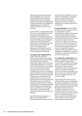 18     La Unión Bancaria, un proceso irreversible en marcha
asignadas funciones segmentadas por
tipos de entidades, la IV asume una
responsabilidad transversal sobre el
conjunto de los bancos y desempeña
funciones sobre aspectos tan importantes
como la autorización, la metodología, la
calidad supervisora, el análisis de
riesgos, la gestión de crisis o el uso de
sanciones.
De esta manera, es la Dirección General
que tiene una visión global del modelo,
lo cual le permite identificar más
fácilmente los incumplimientos que se
produzcan, y ejerce de contrapeso frente
a la posible influencia de las entidades
supervisadas sobre las direcciones
generales que se encargan del control y
vigilancia de grupos concretos de
bancos. De acuerdo con esta
importancia, la Dirección General IV
dispondrá de una amplia dotación de
recursos humanos y tecnológicos.
Un equipo más independiente.
Desde el punto de vista de las
herramientas de supervisión, el rasgo
más característico del nuevo modelo es
la introducción del concepto de
inspecciones conjuntas en las entidades
consideradas significativas. Frente a la
práctica de las inspecciones continuadas
in situ (la presencia permanente de
personal supervisor dentro de las
entidades), que es clave en el modelo de
supervisión de diversos países (incluido
España), el MUS se inclina por potenciar
las inspecciones externas mixtas (en
inglés, joint supervisory teams), con
participación de los supervisores locales
(que aportarán en torno al 80% del
personal) y del BCE (un 20%). En cada
equipo habrá un coordinador designado
por la autoridad central del BCE, que
será el responsable ante el Consejo de
Supervisión, y un subcoordinador
representante del organismo supervisor
nacional.
Esta combinación garantiza, por un
lado, el aprovechamiento del
conocimiento del terreno que tienen los
bancos centrales nacionales y, por otro,
refuerza la independencia del equipo
inspector, ya que la presencia del
personal procedente de Fráncfort
asegura que no haya una influencia
indebida de las entidades supervisadas
en el proceso.
Foto panorámica. El nuevo modelo
también asignará un peso importante a
las inspecciones de carácter
primordialmente temático u horizontal,
es decir, las que analizan de forma
comparada determinadas situaciones
del sistema financiero, como por ejemplo
el riesgo de los tipos de interés, la
suficiencia de capital, la recurrencia de
la cuenta de resultados, los niveles de
gobernanza, etc. Este planteamiento de
las inspecciones permite al supervisor
obtener una especie de fotografía
panorámica del comportamiento de las
entidades y sus debilidades en aspectos
concretos de su gestión, lo cual facilita el
proceso de armonización.
La inspiración anglosajona. ¿Qué
supone este conjunto de características
del nuevo modelo de supervisión?
Aunque definir un sistema tan complejo
se preste a múltiples interpretaciones,
hay un cierto consenso entre los
especialistas en torno a la idea de que se
trata de un modelo de supervisión
operativo, preventivo y estratégico, que
descansa más en la revisión del control
interno y de la gobernanza que en la
revisión contable.
Como consecuencia de ello, el nuevo
modelo está más cercano a las prácticas
de los países anglosajones (como Reino
Unido y Estados Unidos) que a las que se
aplican, por ejemplo, en España e Italia.
No podemos dejar de destacar la
paradoja que supone que el nuevo
modelo de supervisión, que nace en el
seno de la eurozona, se inspire en buena
parte en los principios que rigen en
sistemas supervisores de países que no
están en el euro, si bien es cierto que
algunos Estados centroeuropeos
 