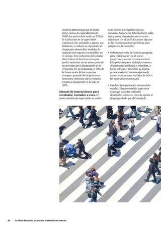 20     La Unión Bancaria, un proceso irreversible en marcha
todo, nuevo. Eso significa que las
entidades financieras deberán hacer tabla
rasa y poner el contador a cero en sus
relaciones con el MUS. Estas son algunas
de las recomendaciones prácticas para
adaptarse a la situación:
•	Reflexionar sobre la vía más apropiada
para relacionarse con el nuevo
supervisor y actuar en consecuencia.
Ello puede requerir el desplazamiento
de personal cualificado a Fráncfort, a
fin de mitigar el síndrome de lejanía
provocado por el nuevo esquema de
supervisión, aunque sin dejar de lado a
las autoridades nacionales.
•	Cambiar la organización interna de la
entidad. El nuevo modelo supervisor
exige que todas las entidades
desarrollen un marco claro de apetito al
riesgo aprobado por el Consejo de
crisis ha demostrado que el sector
tiene exceso de capacidad (desde
2008, los activos han caído un 12%) y
la unificación de la supervisión
espoleará a las entidades a ajustar sus
balances y a reducir su exposición al
riesgo para desarrollar modelos de
negocio más seguros y sostenibles en
el tiempo. Esta reducción del tamaño
de la industria financiera europea
podría redundar en un menor peso de
su actividad en la financiación de la
economía. En la actualidad, el 50% de
la financiación de las empresas
europeas procede de los préstamos
bancarios, mientras que en Estados
Unidos la proporción es de solo el
25%.
Manual de instrucciones para
entidades: contador a cero. El
nuevo modelo de supervisión es, sobre
 