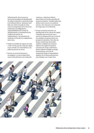 El Mecanismo Único de Supervisión, la llave maestra      21
continua, y cada banco deberá
desarrollar una función específica de
solvencia dinámica. También habrá que
dedicar más recursos a la auditoría
interna y dar más peso a la evaluación
de riesgos que a la verificación.
•	Prestar la máxima atención a la
planificación de los criterios de capital
y liquidez (que son los que van a
marcar la comparación con el resto de
las entidades europeas) desde una
perspectiva dinámica. Para ello, los
bancos tendrán que desarrollar
modelos complejos que incluyan
objetivos de capital en distintos
escenarios de riesgo. Cada banco
deberá elaborar también su propio
benchmarking, con el fin de
comprender mejor el mapa global y
disponer de la información precisa
para dialogar con el supervisor.
Administración. En ese marco se
insertarán las políticas de planificación
de capital, de gestión y control del riesgo
y de auditoría interna. Asimismo, hará
falta una visión renovada en temas
como la transparencia de la estructura
corporativa, las obligaciones y
responsabilidades del Consejo de
Administración, el tratamiento de los
conflictos de interés, los
nombramientos, las comisiones de
auditoría o la función de cumplimiento,
entre otros.
•	Explicar el modelo de negocio de cabo
a rabo. No hay que dar nada por sabido
ni por sentado. Los antecedentes y las
prácticas previas no sirven.
•	Invertir en recursos humanos y
tecnológicos. La nueva supervisión
estará enfocada hacia una evaluación
 