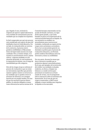 El Mecanismo Único de Supervisión, la llave maestra      23
Comisión Europea relacionadas con las
ayudas de Estado a la banca, en vigor
desde agosto pasado, y que están
basadas en parte en la experiencia de la
reestructuración bancaria en España. En
esa normativa se establece un
procedimiento para reestructurar
entidades, incluyendo un reparto de las
cargas entre accionistas y acreedores.
Pero al ser un mecanismo general, no
diseñado ex profeso para el proceso de
evaluación exhaustiva, esa fórmula
podría sembrar desconfianza entre los
inversores y minar su credibilidad.
Por otra parte, durante los meses que
dure el proceso es posible que se
produzcan algunas contraindicaciones.
Es el caso, por ejemplo, de la restricción
del crédito. Las entidades evaluadas
tenderán, en efecto, a limpiar sus
balances y a vender activos para
presentarse al examen en un buen
estado de revista, con el consiguiente
efecto contractivo sobre el suministro de
financiación. En el caso de que ese
riesgo se materialice, el BCE estará
obligado a tomar medidas para impulsar
la liquidez en los mercados.
que, llegado el caso, incluirán la
exigencia de aportar capital adicional (u
otras medidas de saneamiento) para las
entidades que no cumplan los requisitos.
Es fácil comprender por qué este proceso
está considerado una especie de paso del
desfiladero hacia la Unión Bancaria. Por
un lado, la evaluación debe ser estricta;
de lo contrario, el proceso entero
perdería credibilidad y el Mecanismo
Único de Supervisión nacería con el pie
cambiado. Pero, al mismo tiempo, si el
examen es excesivamente severo, podría
colocar a algunas entidades en una
situación desairada, lo cual erosionaría
la reputación de sistema, con el riesgo de
inestabilidad que ello comporta.
Otro de los riesgos al que se enfrenta el
proceso de evaluación es que no existe
un instrumento específico que permita
reponer capital y sanear su estructura a
las entidades que se queden cortas en
términos de solvencia y no consigan
hacerlo por sus propios medios. En caso
de que sea necesario inyectar dinero
público, la solución obligada es tomar
como referencia las nuevas normas de la
 