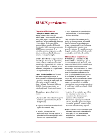24     La Unión Bancaria, un proceso irreversible en marcha
IV. Será responsable de los estándares
de supervisión, la metodología y el
control de calidad.
Cada una de las direcciones generales
tendrá un director general (el español
Ramón Quintana ha sido elegido para
ocupar ese cargo en la Dirección General
II) y habrá también seis directores
generales adjuntos  (la española Margarita
Delgado estará en la Dirección General I)
y varios jefes de división y de sección.
El modelo de supervisión
Metodología armonizada de
evaluación. La metodología, que se
encuentra en fase de elaboración, será
un mix de las características técnicas de
distintos modelos de supervisión. La
metodología resultante tendrá en cuenta
el sistema del rating supervisor (gran
parte de los supervisores nacionales
tiene un método específico y diferente
de evaluación de sus entidades), sus
consecuencias (intensidad supervisora y
medidas de corrección temprana) y el
mayor o menor énfasis en modelos
cuantitativos, entre otras características.
El modelo que está desarrollando el BCE
se compone de:
•	Aspectos de las entidades que deben
ser sometidos a valoración. Se
evaluarán diez tipos de riesgos,
controles y fundamentales
financieros: negocio y rentabilidad,
crédito, mercado, operaciones, tipos
de interés, gobierno interno, capital,
liquidez, concentración y seguros.
•	Métrica para la valoración de los tipos
de riesgo. La calificación supervisora
dependerá de una serie de ratios
cuantitativos, estandarizados y con
umbrales.
El MUS por dentro
Organización interna
Consejo de Supervisión. Es el
órgano interno encargado de la
planificación y ejecución de la política de
supervisión. Estará compuesto por un
presidente (la francesa Danièle Nouy), un
vicepresidente (la alemana Sabine
Lautenschläger, miembro del Comité
Ejecutivo del BCE), cuatro representantes
del BCE y un representante de la
autoridad nacional competente de cada
Estado participante. Las decisiones se
tomarán por mayoría simple.
Comité Director. De composición más
reducida que el Consejo de Supervisión,
asistirá a éste en sus funciones. Estará
presidido por el presidente del Consejo de
Supervisión y tendrá un máximo de diez
miembros, incluyendo un vicepresidente
y un representante del BCE.
Panel de Mediación. Es el órgano
que se encargará de garantizar la
separación de la política de supervisión
y la política monetaria, resolviendo las
diferencias entre el Consejo de
Supervisión y el Consejo de Gobierno
del BCE. Estará compuesto por un
miembro de cada Estado participante.
Direcciones generales. Serán
cuatro:
I. Supervisará la actividad de las mayores
entidades (aproximadamente, las 30
más grandes)
II. Supervisará a las entidades restantes
(aproximadamente, 100)
III. Vigilará las entidades no
significativas del sistema, que el BCE
no supervisa directamente pero sobre
las que tiene responsabilidad.
 