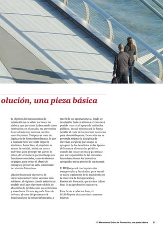 El Mecanismo Único de Resolución, una pieza básica      27
través de sus aportaciones al fondo de
resolución. Solo en último extremo será
posible recurrir al apoyo de los fondos
públicos, lo cual minimizará de forma
notable el coste de los rescates bancarios
para el contribuyente. De esta forma se
pretende mejorar la disciplina de
mercado, asegurar que los que se
apropian de los beneficios en las épocas
de bonanza afrontan las pérdidas
cuando las cosas van mal y garantizar
que los responsables de las entidades
financieras tienen los incentivos
apropiados en su gestión de las mismas.
El MUR operará con importantes
competencias y facultades, para lo cual
se nutre legalmente de lo establecido en
la Directiva de Recuperación y
Resolución Bancaria, que está en la fase
final de su aprobación legislativa.
Para llevar a cabo sus fines, el
MUR dispone de cuatro instrumentos
básicos:
El objetivo del marco común de
resolución no es salvar un banco no
viable y que por tanto ha fracasado como
institución; en el pasado, esa pretensión
ha resultado muy onerosa para los
contribuyentes. Tampoco se trata de
liquidarlo de forma desordenada, lo que
a menudo tiene un fuerte impacto
sistémico. Antes bien, el propósito es
sanear la entidad, aislar sus partes
enfermas para proteger las que no lo
están, de tal manera que mantenga sus
funciones esenciales, como su sistema
de pagos, para evitar el efecto de
contagio y preservar así la estabilidad
del sistema financiero.
¿Quién financiará el proceso de
reestructuración? Como veremos más
adelante, el régimen común articula un
modelo en el que el primer colchón de
absorción de pérdidas son los accionistas
y acreedores. En una segunda línea de
defensa, el coste del proceso será
financiado por la industria bancaria, a
olución, una pieza básica
 