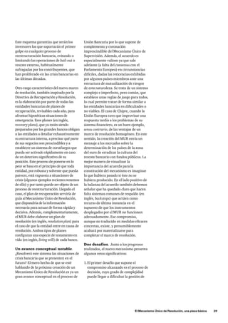 El Mecanismo Único de Resolución, una pieza básica      29
Unión Bancaria por lo que supone de
complemento y coronación
imprescindible del Mecanismo Único de
Supervisión. Además, el acuerdo es
especialmente valioso ya que sale
adelante (a falta del consenso con el
Parlamento Europeo) en circunstancias
difíciles, dadas las reticencias exhibidas
por algunos países miembros ante una
estructura de mutualización de riesgos
de esta naturaleza. Se trata de un sistema
complejo e imperfecto, pero común, que
establece unas reglas de juego para todos,
lo cual permite tratar de forma similar a
las entidades bancarias en dificultades o
no viables. El caso de Chipre, cuando la
Unión Europea tuvo que improvisar una
respuesta tardía a los problemas de su
sistema financiero, es un buen ejemplo,
sensu contrario, de las ventajas de un
marco de resolución homogéneo. En este
sentido, la creación del MUR envía un
mensaje a los mercados sobre la
determinación de los países de la zona
del euro de erradicar la cultura del
rescate bancario con fondos públicos. La
mejor manera de visualizar la
importancia del acuerdo para la
constitución del mecanismo es imaginar
lo que hubiera pasado si éste no se
hubiera producido. En el lado positivo de
la balanza del acuerdo también debemos
señalar que ha quedado claro que hacen
falta sistemas comunes de respaldo (en
inglés, backstops) que actúen como
recurso de última instancia en el
supuesto de que los instrumentos
desplegados por el MUR no funcionen
adecuadamente. Ese compromiso,
aunque no traducido en medidas eficaces
concretas, existe, y presumiblemente
acabará por materializarse para
completar el marco de resolución.
Dos desafíos. Junto a los progresos
realizados, el nuevo mecanismo presenta
algunos retos significativos:
1.	El primer desafío que supone el
compromiso alcanzado es el proceso de
decisión, cuyo grado de complejidad  
puede llegar a dificultar la gestión de
Este esquema garantiza que serán los
inversores los que soportarán el primer
golpe en cualquier proceso de
reestructuración bancaria, evitando o
limitando las operaciones de bail-out o
rescate externo, habitualmente
sufragadas por los contribuyentes, que
han proliferado en las crisis bancarias en
las últimas décadas.
Otro rasgo característico del nuevo marco
de resolución, también inspirado por la
Directiva de Recuperación y Resolución,
es la elaboración por parte de todas las
entidades bancarias de planes de
recuperación, revisables cada año, para
afrontar hipotéticas situaciones de
emergencia. Esos planes (en inglés,
recovery plans), que ya están siendo
preparados por los grandes bancos obligan
a las entidades a detallar exhaustivamente
su estructura interna, a precisar qué parte
de sus negocios son prescindibles y a
establecer un sistema de cortafuegos que
pueda ser activado rápidamente en caso
de un deterioro significativo de su
posición. Este proceso de ponerse en lo
peor se basa en el principio de que toda
entidad, por robusta y solvente que pueda
parecer, está expuesta a situaciones de
crisis (algunos ejemplos recientes tenemos
de ello) y por tanto puede ser objeto de un
proceso de reestructuración. Llegado el
caso, el plan de recuperación serviría de
guía al Mecanismo Único de Resolución,
que dispondría de la información
necesaria para actuar de forma rápida y
decisiva. Además, complementariamente,
el MUR debe elaborar un plan de
resolución (en inglés, resolution plan) para
el caso de que la entidad entre en causa de
resolución. Ambos tipos de planes
configuran una especie de testamento en
vida (en inglés, living will) de cada banco.
Un avance conceptual notable.
¿Resolverá este sistema las situaciones de
crisis bancaria que se presenten en el
futuro? El mero hecho de que se esté
hablando de la próxima creación de un
Mecanismo Único de Resolución es ya un
gran avance conceptual en el proceso de
 