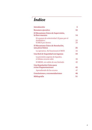     3
Índice
Introducción	4
Resumen ejecutivo	 10
El Mecanismo Único de Supervisión,
la llave maestra	 14
	 El examen de selectividad. El paso por el
desfiladero.	 22
	 El MUS por dentro	 24
El Mecanismo Único de Resolución,
una pieza básica 	 26
	 La operativa. Así funcionará el MUR	 32	
Una Red de Seguridad con lagunas	 34
	 La provisión urgente de liquidez,
el último recurso tabú	 38
	 El MEDE, un cañón de uso limitado	 40	
Una Regulación Única para
evitar fragmentaciones	 42
	 Aprendiendo de los errores	 47
Conclusiones y recomendaciones 	 48
Bibliografía	51
 