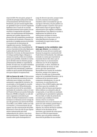 El Mecanismo Único de Resolución, una pieza básica      31
cargo de director ejecutivo, aunque existe
un cierto consenso entre los países
miembros sobre la necesidad de que sea
una figura relevante y de peso político en
el ámbito europeo. Sí parece claro que el
MUR tendrá rango de agencia (figura
administrativa que engloba a entidades
independientes cuyo objetivo es ayudar a
implementar las políticas de las
instituciones europeas en temas
específicos), tal y como ocurre con la
Autoridad Bancaria Europea, el
coordinador de supervisores locales
creado en 2011.
El impacto en las entidades: algo
más que dinero. Las entidades de
crédito de la zona del euro tendrán que
financiar la progresiva constitución del
Fondo Único de Resolución. Sin embargo,
teniendo en cuenta que el periodo de
transición durará diez años y que el
objetivo final no es excesivamente
ambicioso (un 1% de los depósitos
garantizados, es decir, alrededor de
55.000 millones de euros), no cabe
pensar que tales aportaciones
desequilibren las cuentas de resultados
del sector, aunque sí les supone un
esfuerzo. En todo caso, la presumible
mejora de la estabilidad financiera y de la
confianza de los inversores puede
compensar sobradamente, en caso de
concretarse, la contribución de la
industria. Pero el MUR implica algo más
que dinero para las entidades. De
entrada, todos los bancos participantes
deben elaborar un exhaustivo plan de
recuperación, el cual debe ser analizado
y aprobado por la autoridad de vigilancia.
Por otro lado, el orden de prelación de
acreedores que establece el rescate
interno o bail-in es un factor
condicionante clave en la estructura del
pasivo de cada entidad y puede llegar a
afectar a su composición y a su coste.
Además, los criterios del bail-in también
influyen en las decisiones de los
inversores, que tratarán de evitar poner
dinero en el 8% de requerimiento
mínimo, que es la primer colchón de
absorción de pérdidas de una entidad.
mayo de 2014. Por otra parte, porque el
acuerdo de principio excluye de la misma
el funcionamiento del Fondo Único de
Resolución, que por razones legales debe
ser aprobado no por la vía de la regulación
legislativa sino a través de un acuerdo
intergubernamental (entre países), En ese
escenario, la negociación está siendo
ardua. Los representantes del Parlamento
apuestan por cambiar algunos de los
puntos clave del compromiso asumido por
los ministros de Economía y Finanzas, en
particular el complejo proceso de decisión
y la ausencia de un mecanismo de
respaldo más concreto. También se ha
abierto un debate sobre la posibilidad de
acortar el periodo de diez años fijado para
la plena dotación del Fondo Único de
Resolución. En teoría, las discrepancias en
el trialogue podrían llegar a bloquear o
retrasar el acuerdo, si bien ese resultado
parece poco probable, teniendo en cuenta
que la división entre los distintos grupos
parlamentarios debilita su capacidad de
presión. En todo caso, los países miembros
que son partidarios de un régimen de
resolución más centralizado y ambicioso
confían en que la presión del Parlamento
sirva para mejorar el esquema final.
300 en busca de sede. El Mecanismo
Único de Resolución necesitará recursos
suficientes para trabajar con eficacia,
autonomía y capacidad de iniciativa. En
un principio, se ha barajado la creación
de una entidad con 300 profesionales,
que podría nutrirse de las autoridades
nacionales de resolución, como es el caso
del Fondo de Reestructuración Ordenada
Bancaria (FROB) en España. La sede del
nuevo organismo está todavía por
decidir. El debate fundamental es si debe
instalarse en Alemania (con la ventaja de
que ello garantiza una interacción fluida
con el BCE y con el MUS, ambos con sede
en Fráncfort, y el inconveniente de que
supone una alta concentración del poder
financiero) o fuera de ella (lo que supone
menos comunicación pero más
independencia de criterio y una cierta
descentralización). Tampoco hay nada
resuelto sobre quién desempeñará el
 