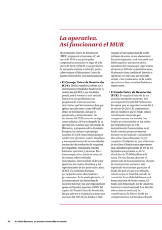 32     La Unión Bancaria, un proceso irreversible en marcha
cuando se han usado más de 5.000
millones de euros en un año natural.
En estos supuestos, será necesaria una
doble mayoría: dos tercios de los
miembros del consejo que representen
al menos el 50% de las contribuciones.
El plenario tiene también el derecho a
oponerse, en este caso por mayoría
simple, a las resoluciones de la sesión
ejecutiva en determinadas decisiones
importantes.
•	El Fondo Único de Resolución
(FUR). Se regulará a través de un
acuerdo intergubernamental (sin
participación formal del Parlamento
Europeo) que se negociará antes del 1
de marzo de 2014. El compromiso
previo establece que el fondo estará
inicialmente integrado por
compartimentos nacionales (los
fondos ya constituidos en los países
participantes) que se irán
mutualizando (fusionándose en el
fondo común) progresivamente
durante un periodo de transición de
diez años, hasta desaparecer por
completo. El objetivo es que al término
de esa fase el fondo único represente
una cantidad equivalente al 1% de los
depósitos asegurados, es decir,
alrededor de 55.000 millones de
euros. De esta forma, durante el
primer año de funcionamiento el coste
de reestructurar un banco será
soportado en su mayor parte por el
fondo del país en que esté situado,
mientras que al final del periodo de
transición la totalidad del coste será
financiado por el fondo común. El
fondo será financiado por la industria
bancaria a nivel nacional. Los detalles
sobre cómo se realizará la
transferencia de dinero desde los
compartimentos nacionales al Fondo
La operativa.
Así funcionará el MUR
El Mecanismo Único de Resolución
(MUR) empezará a funcionar el 1 de
enero de 2015 y sus principales
competencias entrarán en vigor el 1 de
enero de 2016. El MUR, cuyo perímetro
de actuación incluye a todos los países
cubiertos por el Mecanismo Único de
Supervisión (MUS), está integrado por:
•	El Consejo Único de Resolución
(CUR). Tendrá amplios poderes para
reestructurar entidades financieras. A
instancias del BCE o por iniciativa
propia podrá someter a una entidad
financiera con problemas a un
programa de reestructuración,
determinar qué herramientas hay que
aplicar en cada caso y usar el Fondo
Único de Resolución, del que es
propietario y administrador. Las
decisiones del CUR entrarán en vigor
como máximo 24 horas después de su
aprobación, a menos que el Consejo de
Ministros, a propuesta de la Comisión
Europea, las rechace o proponga
cambios. El CUR estará integrado por
un director ejecutivo, cuatro directivos
y los representantes de las autoridades
nacionales de resolución de los países
participantes. Funcionará con dos
formatos: ejecutivo y plenario. En el
formato ejecutivo, donde se tomarán
decisiones sobre entidades
individuales, intervendrán el director
ejecutivo, los cuatro directivos y los
representantes de los países afectados;
el BCE y la Comisión Europea
participarán como observadores
permanentes. En la sesión plenaria, el
Consejo tomará las decisiones de
carácter general y las que impliquen un
apoyo de liquidez superior al 20% del
capital del Fondo Único de Resolución,
las que afecten a recapitalizaciones que
excedan del 10% de los fondos o bien
 