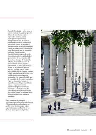 El Mecanismo Único de Resolución      33
Único de Resolución y sobre cómo se
activará la mutualización progresiva
del uso de esos fondos serán
negociados entre los países
participantes en el acuerdo
intergubernamental. El acuerdo
contempla también el diseño de un
mecanismo común de respaldo o
cortafuegos (en inglés, backstop) para
el caso de que el dinero disponible se
agote. Durante la fase de transición,
los fondos podrán obtener
financiación puente procedente de
fuentes nacionales (respaldadas por
aportaciones de los bancos) o del
Mecanismo Europeo de Estabilidad
(MEDE). En este último caso, el
procedimiento será el vigente
actualmente, es decir, que serán los
países, no las entidades, los que
soliciten ayuda al MEDE, como
ocurrió en el caso de España. También
cabe la posibilidad de préstamos entre
los diferentes compartimentos
nacionales. Una vez concluida la fase
de transición de diez años, entrará en
vigor un mecanismo común de
respaldo, que podrá prestar al fondo
común y cuyos costes serán
reembolsados por las entidades
financieras a través de tasas. La
naturaleza y características de este
mecanismo común de respaldo serán
desarrolladas durante la fase de
transición.
Para garantizar la soberanía
presupuestaria de los países miembros, el
Mecanismo Único de Resolución no
podrá tomar decisiones que exijan
aportaciones extraordinarias de los
Estados sin su aprobación previa.
 