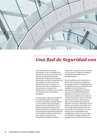 34     La Unión Bancaria, un proceso irreversible en marcha
rechazo de un grupo de países centrales
de la eurozona a compartir el riesgo de
los depósitos bancarios con otros
estados miembros.
Pero el hecho de que la creación de un
fondo único de garantía de depósitos
haya desaparecido de la agenda política
no significa que no sea conveniente  para
completar la Unión Bancaria. La
garantía de los depósitos es un factor
clave para la estabilidad del sistema
financiero, en tanto en cuanto evita o
limita en gran medida los movimientos
violentos de salida de dinero en efectivo
que caracterizan las crisis bancarias.
Ahora existen fondos de garantías de
depósitos nacionales, financiados por los
bancos, que cumplen esa función, pero
la creación de mecanismos únicos de
supervisión y de resolución en la zona
del euro hace recomendable como
complemento natural, que el concepto
de unicidad se traslade también a los
esquemas de protección de activos. De
Una Red de Seguridad con
La Unión Bancaria se concibió
teóricamente como el resultado de la
creación de tres nuevas estructuras de
decisión: un Mecanismo Único de
Supervisión, un Mecanismo Único de
Resolución y una Red de Seguridad cuyo
eje principal es la protección de los
depósitos bancarios a través de los
fondos de garantías de depósitos. Las
dos primeras estructuras están
debidamente encauzadas, y ya se conoce
su calendario y sus características
principales.
La tercera pata (o pilar, de acuerdo con
la terminología clásica de la Unión
Europea), en cambio, está más lejos de
ser una realidad. Aunque ha habido
progresos en la armonización de los
fondos nacionales de garantía de los
depósitos bancarios, el objetivo de crear
un fondo único de garantía de depósitos
ha ido desapareciendo paulatinamente
de la agenda. La razón de esta
marginación del debate es el firme
 