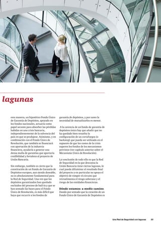 Una Red de Seguridad con lagunas      35
garantía de depósitos, y por tanto la
necesidad de mutualizarlos es menor.
A la carencia de un fondo de garantía de
depósitos único hay que añadir que no
ha quedado bien resuelta la
configuración de un cortafuegos (o
backstop) que pueda ser utilizado en el
supuesto de que los costes de la crisis
superen los fondos de los mecanismos
previstos (ver capítulo anterior sobre el
Mecanismo Único de Resolución).
La conclusión de todo ello es que la Red
de Seguridad en la que descansa la
Unión Bancaria tiene ciertas lagunas, lo
cual puede difuminar el resultado final
del proyecto y en particular no apoya el
objetivo de romper el circuito que
retroalimenta el riesgo soberano y el
riesgo de las entidades financieras.
Dónde estamos: a medio camino.
Dando por sentado que la creación de un
Fondo Único de Garantía de Depósitos es
esta manera, un hipotético Fondo Único
de Garantía de Depósitos, apoyado en
los fondos nacionales, actuaría como
papel secante para absorber las pérdidas
habidas en una crisis bancaria,
independientemente de la solvencia del
país en que se produjese. Asimismo, y en
combinación con el Fondo Único de
Resolución, que también se financiará
con aportación de la industria
financiera, ayudaría a generar una
densa malla de garantías que aportaría
credibilidad y fortaleza al proyecto de
Unión Bancaria.
Sin embargo, también es cierto que la
constitución de un Fondo de Garantía de
Depósitos europeo, aun siendo deseable,
no es absolutamente fundamental para
la Red de Seguridad. Una vez que los
depósitos garantizados han quedado
excluidos del proceso de bail-in y que se
han sentado las bases para el Fondo
Único de Resolución, es más difícil que
haya que recurrir a los fondos de
lagunas
 