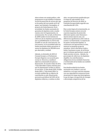 36     La Unión Bancaria, un proceso irreversible en marcha
ahora mismo una utopía política, cabe
preguntarse en qué medida el esquema
actual de protección de activos que rige
en los países del euro puede servir de
apoyo, aun limitado o incompleto, al
proyecto de Unión Bancaria. En la
actualidad, los fondos nacionales de
garantías de depósitos están a medio
camino entre la fragmentación y la
armonización. Por un lado, la Directiva
de 2009 unificó el nivel mínimo de
cobertura de los depósitos garantizados,
que es probablemente el criterio más
sensible en caso de crisis bancaria. De
esta manera, en la actualidad todos los
fondos nacionales deben garantizar al
menos los depósitos de 100.000 euros
por ahorrador y entidad.
Además, en diciembre de 2013 el
Consejo Europeo y el Parlamento
Europeo llegaron a un acuerdo para
revisar la Directiva y establecer
objetivos armonizados de plazos y
financiación. El acuerdo reduce de 20 a
7 días laborables el plazo máximo para
que los depositantes reciban su dinero,
en tres fases: 15 días desde 2019, 10 días
desde 2021 y 7 días desde 2024. La
revisión también fija un objetivo de
contribución ex ante (financiación
preventiva periódica) del 0,8% de los
depósitos cubiertos, a realizar en diez
años, con aportaciones ponderadas por
el riesgo de cada entidad. En su
propuesta de Directiva de 2010, la
Comisión Europea había sugerido una
contribución del 1,5%.
Pese a estos logros de armonización, en
la Unión Europea existen cerca de
cuarenta esquemas de protección
diferentes (países como Alemania o
Austria tienen más de uno), con
diferencias significativas sobre todo en
cuanto a su financiación. La mayoría de
los países (incluyendo España) se
constituyen con aportaciones ex ante,
mientras un pequeño grupo de
miembros (entre ellos Reino Unido e
Italia), funcionan ex post, de tal forma
que se reclaman aportaciones cuando el
fondo necesita recursos. Además, los
porcentajes de cobertura, los depósitos
elegibles, las contribuciones y
obligaciones de las entidades bancarias
y la dimensión de los fondos son también
muy variados.
Esta biodiversidad de los fondos
nacionales nos conduce a una red
asimétrica, en la que conviven sistemas
con una capacidad de resistencia frente
situaciones de riesgo muy heterogéneas,
lo que da lugar a la aparición de ventajas
o desventajas competitivas de las
 