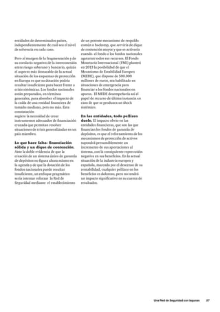 Una Red de Seguridad con lagunas      37
entidades de determinados países,
independientemente de cuál sea el nivel
de solvencia en cada caso.
Pero al margen de la fragmentación y de
su corolario negativo de la interconexión
entre riesgo soberano y bancario, quizás
el aspecto más destacable de la actual
situación de los esquemas de protección
en Europa es que su dotación podría
resultar insuficiente para hacer frente a
crisis sistémicas. Los fondos nacionales
están preparados, en términos
generales, para absorber el impacto de
la caída de una entidad financiera de
tamaño mediano, pero no más. Esta
constatación
sugiere la necesidad de crear
instrumentos adecuados de financiación
cruzada que permitan resolver
situaciones de crisis generalizadas en un
país miembro.
Lo que hace falta: financiación
sólida y un dique de contención.
Ante la doble evidencia de que la
creación de un sistema único de garantía
de depósitos no figura ahora mismo en
la agenda y de que la dotación de los
fondos nacionales puede resultar
insuficiente, un enfoque pragmático
sería intentar reforzar la Red de
Seguridad mediante el establecimiento
de un potente mecanismo de respaldo
común o backstop, que serviría de dique
de contención mayor y que se activaría
cuando el fondo o los fondos nacionales
agotaran todos sus recursos. El Fondo
Monetario Internacional (FMI) planteó
en 2013 la posibilidad de que el
Mecanismo de Estabilidad Europeo
(MEDE), que dispone de 500.000
millones de euros, sea habilitado en
situaciones de emergencia para
financiar a los fondos nacionales en
apuros. El MEDE desempeñaría así el
papel de recurso de última instancia en
caso de que se produzca un shock
sistémico.
En las entidades, todo pellizco
duele. El impacto obvio en las
entidades financieras, que son las que
financian los fondos de garantía de
depósitos, es que el reforzamiento de los
mecanismos de protección de activos
supondrá presumiblemente un
incremento de sus aportaciones al
sistema, con la consiguiente repercusión
negativa en sus beneficios. En la actual
situación de la industria europea y
española, marcada por el descenso de su
rentabilidad, cualquier pellizco en los
beneficios es doloroso, pero no tendrá
un impacto significativo en su cuenta de
resultados.
 
