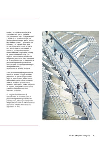 Una Red de Seguridad con lagunas      39
encajar con el objetivo central de la
Unión Bancaria, que es romper el
vínculo existente entre riesgo soberano
y bancario. En la medida en que esa
liquidez es suministrada por los bancos
centrales nacionales (y aparece en sus
balances) y en algunos casos tiene
incluso garantía del Estado, lo que se
está produciendo es exactamente lo
contrario: un reforzamiento de la
conexión entre el riesgo de los países y
de sus entidades financieras. Este
impacto, unido al hecho de que no es
obligatorio publicar los datos relevantes
de su instrumentación, ha convertido la
provisión urgente de liquidez en un
tema casi tabú en las negociaciones para
la implementación y
el desarrollo de la Unión Bancaria.
Estos inconvenientes han generado un
debate en la Unión Europea sobre la
posibilidad de que estas operaciones
dejen de ser realizadas por los bancos
centrales nacionales y sean exclusivas
del BCE. Para ello, sería necesario
modificar la normativa para la concesión
de liquidez, incluyendo cambios en las
garantías que se reclaman a las
entidades financieras.
En la figura 10 observamos la
concentración de las operaciones de
provisión urgente de liquidez en tres
países (Grecia, Irlanda y Chipre), como
reflejo de la situación de debilidad de sus
respectivos sistemas financieros en
septiembre de 2012.
 