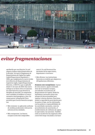 Una Regulación Única para evitar fragmentaciones      43
entre sí, lo cual favorecerá las
decisiones de los supervisores,
depositantes e inversores.
•	Más eficiente. Las instituciones
bancarias no tendrán que adaptarse a
28 legislaciones diferentes.
Avances con excepciones. A pesar
de estos avances, siguen existiendo
áreas de la normativa europea,
encuadradas en la Directiva de
Requerimiento de Capital, donde los
legisladores nacionales tienen aún
margen de discrecionalidad para
imponer criterios distintos. Esas áreas,
donde la capacidad de prescripción para
los países es baja, son las relacionadas
con los poderes y responsabilidades de
las autoridades nacionales, como los
procedimientos de autorización, el
establecimiento de colchones de capital,
la supervisión y las sanciones. También
están en la directiva las exigencias sobre
control del riesgo vinculadas a las leyes
aprobación que una directiva, lo cual
asegura el pleno control democrático de
la decisión. Así nació el Reglamento de
Requerimientos de Capital (en inglés,
Capital Requeriments Regulation, o
CRR), que complementa la cuarta versión
de la Directiva de Requerimientos de
Capital (en inglés, Capital Requeriments
Directive, o CRD IV) y que es aplicable
desde el 1 de enero de 2014. Este nuevo
enfoque es un factor clave en el proceso
de unión bancaria ya que favorece la
disciplina de mercado y la competición
entre entidades al establecer un marco
normativo más homogéneo y claro. En
consecuencia, la Regulación Única
permitirá que el sector bancario europeo
sea:
•	Más resistente. La aplicación uniforme
de medidas prudenciales reforzará la
solvencia de las entidades.
•	Más transparente. Los bancos
europeos serán más comparables
evitar fragmentaciones
 