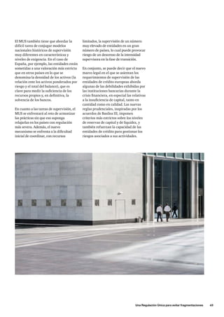 Una Regulación Única para evitar fragmentaciones      45
El MUS también tiene que abordar la
difícil tarea de conjugar modelos
nacionales históricos de supervisión
muy diferentes en características y
niveles de exigencia. En el caso de
España, por ejemplo, las entidades están
sometidas a una valoración más estricta
que en otros países en lo que se
denomina la densidad de los activos (la
relación ente los activos ponderados por
riesgo y el total del balance), que es
clave para medir la suficiencia de los
recursos propios y, en definitiva, la
solvencia de los bancos.
En cuanto a las tareas de supervisión, el
MUS se enfrentará al reto de armonizar
las prácticas sin que eso suponga
relajarlas en los países con regulación
más severa. Además, el nuevo
mecanismo se enfrenta a la dificultad
inicial de coordinar, con recursos
limitados, la supervisión de un número
muy elevado de entidades en un gran
número de países, lo cual puede provocar
riesgo de un descenso de la intensidad
supervisora en la fase de transición.
En conjunto, se puede decir que el nuevo
marco legal en el que se asientan los
requerimientos de supervisión de las
entidades de crédito europeas aborda
algunas de las debilidades exhibidas por
las instituciones bancarias durante la
crisis financiera, en especial las relativas
a la insuficiencia de capital, tanto en
cantidad como en calidad. Las nuevas
reglas prudenciales, inspiradas por los
acuerdos de Basilea III, imponen
criterios más estrictos sobre los niveles
de reservas de capital y de liquidez, y
también refuerzan la capacidad de las
entidades de crédito para gestionar los
riesgos asociados a sus actividades.
 