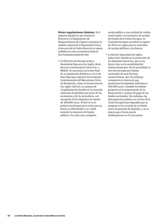 46     La Unión Bancaria, un proceso irreversible en marcha
ayuda pública a una entidad de crédito
estará sujeta a la normativa de ayudas
de Estado de la Unión Europea. La
Comisión Europea actualizó en agosto
de 2013 sus reglas para la concesión
de ayudas públicas a los bancos.
•	La Red de Seguridad (en inglés,
Safety Net), basada en la protección de
los depósitos bancarios, que es un
factor clave en la estabilidad del
sistema financiero. En la actualidad, la
red está formada por fondos
nacionales de muy diversas
características, que sin embargo
comparten el criterio de que
garantizan los depósitos inferiores a
100.000 euros. También ha habido
progreso en la armonización de la
financiación y el plazo de pago de los
fondos nacionales. Sin embargo, las
discrepancias políticas en el seno de la
Unión Europea han impedido que se
progrese en la creación de un fondo
único de garantía de depósito, y no se
espera que el tema pueda
desbloquearse en el corto plazo.
Otras regulaciones básicas. Si el
paquete legislativo que forman la
Directiva y el Reglamento de
Requerimientos de Capital constituye la
médula espinal de la Regulación Única,
el proceso de la Unión Bancaria se apoya
también en otras normativas básicas.
Son fundamentalmente dos:
•	La Directiva de Recuperación y
Resolución Bancaria (en inglés, Bank
Recovery and Resolution Directive, o
BRRD). Se encuentra en la fase final
de su aprobación definitiva y sirve de
base legal para algunos instrumentos
fundamentales del Mecanismo Único
de Resolución, como el rescate interno
(en inglés, bail-in), un sistema de
recapitalización basado en la asunción
ordenada de pérdidas por parte de los
accionistas y de los acreedores, con
excepción de los depósitos de menos
de 100.000 euros. El bail-in es el
primer cortafuegos para evitar que un
banco en dificultades o no viable
necesite la asistencia de fondos
públicos. En todo caso, cualquier
 