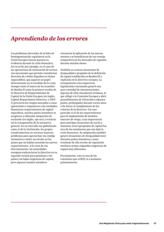 Una Regulación Única para evitar fragmentaciones      47
retrasaron la aplicación de las nuevas
normas y se beneficiaron de esa ventaja
competitiva en los mercados de capitales
durante muchos meses.
También se crearon situaciones de
desigualdad a propósito de la definición
de capital establecida en Basilea III y
replicada en la directiva europea. La
transposición a las respectivas
legislaciones nacionales generó una
gran variedad de interpretaciones,
algunas de ellas claramente erróneas, lo
que obligó a la Comisión Europea a abrir
procedimientos de infracción a algunos
países, prolongados durante varios años,
a fin forzar el cumplimiento de los
criterios de la directiva. Un caso
parecido es el de los requerimientos
para la implantación de modelos
internos de riesgo, cuya importancia
para anticipar situaciones de estrés y
mantener nivel apropiados de capital fue
otra de las enseñanzas que nos dejó la
crisis financiera. Su adaptación también
generó situaciones de desigualdad entre
distintos países miembros y como
resultado de ello niveles de exposición
similares tenían asignadas exigencias de
capital muy diferentes.
Precisamente, esta es una de las
cuestiones que el BCE va a acometer
próximamente.
Aprendiendo de los errores
Los problemas derivados de la falta de
homogeneización regulatoria en la
Unión Europea fueron puestos en
evidencia durante la crisis financiera.
Así ocurrió, por ejemplo, en el caso de
las operaciones de titulización de activos
(un mecanismo que permite transformar
derechos de crédito ilíquidos en títulos
negociables), que jugaron un papel
determinante en el estallido de la crisis.
Aunque tanto el marco de los acuerdos
de Basilea II como la primera versión de
la Directiva de Requerimientos de
Capital de la Unión Europea (en inglés,
Capital Requeriments Directive, o CRD
I) previeron los riesgos asociados a estas
operaciones e impusieron a las entidades
financieras requerimientos de capital
específicos, muchos países miembros se
acogieron a cláusulas temporales de
exclusión (en inglés, opt-out) y evitaron
así la transposición de la normativa
general. En un mercado tan globalizado
como el de la titulización, los grupos
transfronterizos no tuvieron mayores
problemas para aprovechar esa rendija
normativa y emitir sus títulos en los
países que no habían asumido los nuevos
requerimientos. A la vista de esa
discriminación, las autoridades
europeas endurecieron la directiva en su
segunda versión para penalizar a los
países con bajas exigencias de capital,
pero algunos estados miembros
 