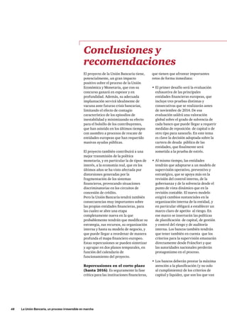 48     La Unión Bancaria, un proceso irreversible en marcha
El proyecto de la Unión Bancaria tiene,
potencialmente, un gran impacto
positivo sobre el proceso de la Unión
Económica y Monetaria, que con su
concurso ganará en espesor y en
profundidad. Además, su adecuada
implantación servirá idealmente de
vacuna ante futuras crisis bancarias,
limitando el efecto de contagio
característico de los episodios de
inestabilidad y minimizando su efecto
para el bolsillo de los contribuyentes,
que han asistido en los últimos tiempos
con asombro a procesos de rescate de
entidades europeas que han requerido
masivas ayudas públicas.
El proyecto también contribuirá a una
mejor transmisión de la política
monetaria, y en particular la de tipos de
interés, a la economía real, que en los
últimos años se ha visto afectada por
distorsiones generadas por la
fragmentación de los sistemas
financieros, provocando situaciones
discriminatorias en los circuitos de
concesión de crédito.
Pero la Unión Bancaria tendrá también
consecuencias muy importantes sobre
las propias entidades financieras, para
las cuales se abre una etapa
completamente nueva en la que
probablemente tendrán que modificar su
estrategia, sus recursos, su organización
interna y hasta su modelo de negocio, y
que puede llegar a reordenar de manera
profunda el mapa financiero europeo.
Estas repercusiones se pueden sintetizar
y agrupar en dos planos temporales, en
función del calendario de
funcionamiento del proyecto.
Repercusiones en el corto plazo
(hasta 2016). Es seguramente la fase
crítica para las instituciones financieras,
que tienen que afrontar importantes
retos de forma inmediata:
•	El primer desafío será la evaluación
exhaustiva de las principales
entidades financieras europeas, que
incluye tres pruebas distintas y
consecutivas que se realizarán antes
de noviembre de 2014. De esa
evaluación saldrá una valoración
global sobre el grado de solvencia de
cada banco que puede llegar a requerir
medidas de reposición de capital o de
otro tipo para sanearlo. En este tema
es clave la decisión adoptada sobre la
cartera de deuda pública de las
entidades, que finalmente será
sometida a la prueba de estrés.
•	Al mismo tiempo, las entidades
tendrán que adaptarse a un modelo de
supervisión operativo, preventivo y
estratégico, que se apoya más en la
revisión del control interno, de la
gobernanza y de la solvencia desde el
punto de vista dinámico que en la
revisión contable. El nuevo modelo
exigirá cambios sustanciales en la
organización interna de la entidad, y
en particular obligará a establecer un
marco claro de apetito al riesgo. En
ese marco se insertarán las políticas
de planificación  de capital, de gestión
y control del riesgo y de auditoría
interna. Los bancos también tendrán
que tener también en cuenta que los
criterios para la supervisión emanarán
directamente desde Fráncfort y que
las autoridades nacionales perderán
protagonismo en el proceso.
•	Los bancos deberán prestar la máxima
atención a la planificación (y no solo
al cumplimiento) de los criterios de
capital y liquidez, que son los que van
Conclusiones y
recomendaciones
 