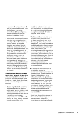 Conclusiones y recomendaciones     49
decisiones de los inversores, que
tratarán de evitar arriesgar dinero en
el 8% de requerimiento mínimo, que
es la primer colchón de absorción de
pérdidas de una entidad.
•	Todas las entidades bancarias deben
elaborar planes de recuperación,
revisables anualmente, para hacer
frente a hipotéticas situaciones de
emergencia. Esos planes obligan a las
entidades a detallar exhaustivamente
su estructura interna, a precisar qué
parte de sus negocios son
prescindibles y a establecer un sistema
de cortafuegos para el caso de que se
produzca un deterioro significativo de
su posición. Llegado el caso, el plan de
recuperación serviría de guía al
Mecanismo Único de Resolución, que
dispondría de la información
necesaria para acometer la
reestructuración del banco de forma
urgente y decisiva.
•	A medio plazo es de esperar que se
produzca un proceso de
reestructuración y concentración en el
sector bancario, sobre todo a través de
fusiones y adquisiciones. En los
últimos cinco años, las operaciones
corporativas en Europa han sido muy
escasas, en parte como consecuencia
de los recelos entre entidades. Si,
como se espera, la Unión Bancaria
restablece el clima de confianza en la
industria financiera, las entidades
podrán plantearse fórmulas de
consolidación para elevar sus niveles
de rentabilidad.
•	En el largo plazo cabe pensar que la
industria financiera europea se
encamina hacia una gradual
reducción de su tamaño y también de
a determinar la comparación con el
resto de las entidades europeas. Para
ello, los bancos tendrán que
desarrollar modelos complejos que
incluyan objetivos de capital en
distintos escenarios de riesgo.
•	El proceso de adaptación demandará
inversiones en recursos humanos y
tecnológicos. La localización de esos
recursos también está sujeta a
discusión. Las entidades deberán
decidir si es conveniente desplazar
personal de alto nivel a Fráncfort para
limitar los efectos del síndrome de
lejanía del supervisor. En el muy corto
plazo, los bancos se enfrentan a un
problema severo de escasez de
profesionales cualificados. Las
entidades no solo tienen que pelear
entre sí para atraer talento en un
mercado laboral desequilibrado, en el
que la demanda supera claramente a
la oferta. Además, compiten con las
propias autoridades de vigilancia, que
también necesitan ampliar y mejorar
sus equipos.
Repercusiones a medio plazo y
largo plazo (a partir de 2016). La
entrada en vigor del nuevo marco de
resolución determina, en buena parte,
los efectos a medio y largo plazo. Estas
son las consecuencias para las
entidades:
•	El orden de prelación de acreedores
establecido en el rescate interno o
bail-in, que se activará en 2016, es un
factor condicionante clave en la
estructura del pasivo de cada entidad
y puede llegar a afectar a su
composición y a su coste. Además, los
criterios del bail-in también influirán,
con toda probabilidad, en las
 