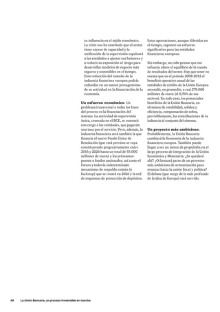 50     La Unión Bancaria, un proceso irreversible en marcha
Estas aportaciones, aunque diferidas en
el tiempo, suponen un esfuerzo
significativo para las entidades
financieras europeas.
Sin embargo, no cabe pensar que ese
esfuerzo altere el equilibrio de la cuenta
de resultados del sector. Hay que tener en
cuenta que en el periodo 2008-2012 el
beneficio operativo anual de las
entidades de crédito de la Unión Europea
ascendió, en promedio, a casi 270.000
millones de euros (el 0,76% de sus
activos). En todo caso, los potenciales
beneficios de la Unión Bancaria, en
términos de estabilidad, solidez y
eficiencia, compensarán de sobra,
previsiblemente, las contribuciones de la
industria al conjunto del sistema.
Un proyecto más ambicioso.
Probablemente, la Unión Bancaria
cambiará la fisonomía de la industria
financiera europea. También puede
llegar a ser un motor de propulsión en el
largo proceso de integración de la Unión
Económica y Monetaria. ¿Se quedará
ahí? ¿O formará parte de un proyecto
más ambicioso de armonización para
avanzar hacia la unión fiscal y política?
El debate (que surge de lo más profundo
de la idea de Europa) está servido.
su influencia en el tejido económico.
La crisis nos ha enseñado que el sector
tiene exceso de capacidad y la
unificación de la supervisión espoleará
a las entidades a ajustar sus balances y
a reducir su exposición al riesgo para
desarrollar modelos de negocio más
seguros y sostenibles en el tiempo.
Esta reducción del tamaño de la
industria financiera europea podría
redundar en un menor protagonismo
de su actividad en la financiación de la
economía.
Un esfuerzo económico. Un
problema transversal a todas las fases
del proceso es la financiación del
sistema. La actividad de supervisión
única, centrada en el BCE, se costeará
con cargo a las entidades, que pagarán
una tasa por el servicio. Pero, además, la
industria financiera será también la que
financie el nuevo Fondo Único de
Resolución (que está previsto se vaya
constituyendo progresivamente entre
2016 y 2026 hasta un total de 55.000
millones de euros) y los préstamos-
puente a fondos nacionales, así como el
futuro y todavía indeterminado
mecanismo de respaldo común (o
backstop) que se creará en 2026 y la red
de esquemas de protección de depósitos.
 