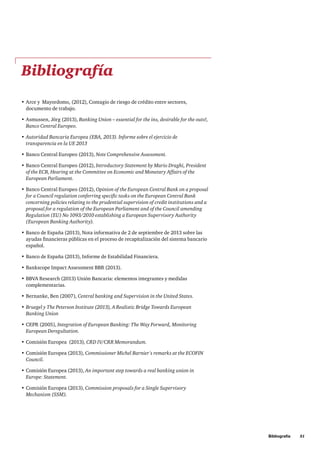 Bibliografía     51
Bibliografía
•	Arce y  Mayordomo, (2012), Contagio de riesgo de crédito entre sectores,
documento de trabajo.
•	Asmussen, Jörg (2013), Banking Union – essential for the ins, desirable for the outs!,
Banco Central Europeo.
•	Autoridad Bancaria Europea (EBA, 2013). Informe sobre el ejercicio de
transparencia en la UE 2013
•	Banco Central Europeo (2013), Note Comprehensive Assessment.
•	Banco Central Europeo (2012), Introductory Statement by Mario Draghi, President
of the ECB, Hearing at the Committee on Economic and Monetary Affairs of the
European Parliament.
•	Banco Central Europeo (2012), Opinion of the European Central Bank on a proposal
for a Council regulation conferring specific tasks on the European Central Bank
concerning policies relating to the prudential supervision of credit institutions and a
proposal for a regulation of the European Parliament and of the Council amending
Regulation (EU) No 1093/2010 establishing a European Supervisory Authority
(European Banking Authority).
•	Banco de España (2013), Nota informativa de 2 de septiembre de 2013 sobre las
ayudas financieras públicas en el proceso de recapitalización del sistema bancario
español.
•	Banco de España (2013), Informe de Estabilidad Financiera.
•	Bankscope Impact Assessment BBR (2013).
•	BBVA Research (2013) Unión Bancaria: elementos integrantes y medidas
complementarias.
•	Bernanke, Ben (2007), Central banking and Supervision in the United States.
•	Bruegel y The Peterson Institute (2013), A Realistic Bridge Towards European
Banking Union
•	CEPR (2005), Integration of European Banking: The Way Forward, Monitoring
European Deregultation.
•	Comisión Europea  (2013), CRD IV/CRR Memorandum.
•	Comisión Europea (2013), Commissioner Michel Barnier's remarks at the ECOFIN
Council.
•	Comisión Europea (2013), An important step towards a real banking union in
Europe: Statement.
•	Comisión Europea (2013), Commission proposals for a Single Supervisory
Mechanism (SSM).
 